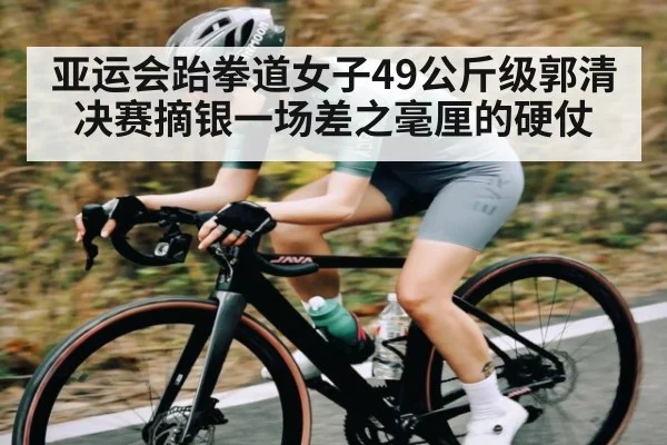 亚运会跆拳道女子49公斤级郭清决赛摘银一场差之毫厘的硬仗