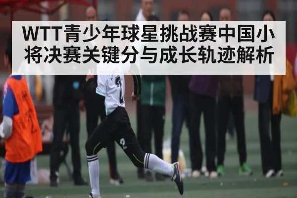 WTT青少年球星挑战赛中国小将决赛关键分与成长轨迹解析