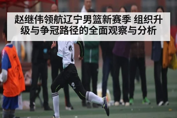 赵继伟领航辽宁男篮新赛季 组织升级与争冠路径的全面观察与分析