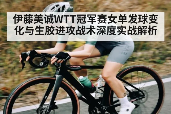 伊藤美诚WTT冠军赛女单发球变化与生胶进攻战术深度实战解析