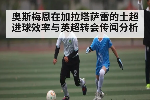 奥斯梅恩在加拉塔萨雷的土超进球效率与英超转会传闻分析