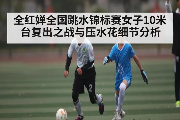 全红婵全国跳水锦标赛女子10米台复出之战与压水花细节分析